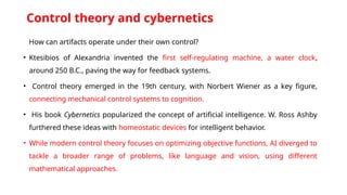 Control theory and cybernetics
How can artifacts operate under their own control?
• Ktesibios of Alexandria invented the first self-regulating machine, a water clock,
around 250 B.C., paving the way for feedback systems.
• Control theory emerged in the 19th century, with Norbert Wiener as a key figure,
connecting mechanical control systems to cognition.
• His book Cybernetics popularized the concept of artificial intelligence. W. Ross Ashby
furthered these ideas with homeostatic devices for intelligent behavior.
• While modern control theory focuses on optimizing objective functions, AI diverged to
tackle a broader range of problems, like language and vision, using different
mathematical approaches.
 