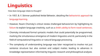Linguistics
How does language relate to thought?
• In 1957, B. F. Skinner published Verbal Behavior, detailing the behaviorist approach to
language learning.
• However, Noam Chomsky's critical review challenged behaviorism by highlighting its
failure to explain language creativity, such as a child's ability to form novel sentences.
• Chomsky introduced formal syntactic models that could potentially be programmed,
marking the simultaneous emergence of modern linguistics and AI, particularly in the
field of computational linguistics or natural language processing.
• The complexity of understanding language was later recognized to involve not just
sentence structure but also context and subject matter, leading to advances in
knowledge representation informed by linguistic research and philosophical analyses.
 