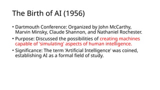 The Birth of AI (1956)
• Dartmouth Conference: Organized by John McCarthy,
Marvin Minsky, Claude Shannon, and Nathaniel Rochester.
• Purpose: Discussed the possibilities of creating machines
capable of 'simulating' aspects of human intelligence.
• Significance: The term 'Artificial Intelligence' was coined,
establishing AI as a formal field of study.
 