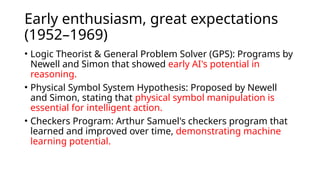 Early enthusiasm, great expectations
(1952–1969)
• Logic Theorist & General Problem Solver (GPS): Programs by
Newell and Simon that showed early AI's potential in
reasoning.
• Physical Symbol System Hypothesis: Proposed by Newell
and Simon, stating that physical symbol manipulation is
essential for intelligent action.
• Checkers Program: Arthur Samuel's checkers program that
learned and improved over time, demonstrating machine
learning potential.
 