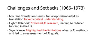 Challenges and Setbacks (1966–1973)
• Machine Translation Issues: Initial optimism faded as
translation lacked context understanding.
• Lighthill Report: Criticized AI research, leading to reduced
funding in the UK.
• Significance: Highlighted the limitations of early AI methods
and led to a reassessment of AI goals.
 