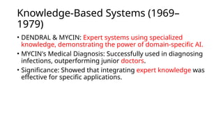 Knowledge-Based Systems (1969–
1979)
• DENDRAL & MYCIN: Expert systems using specialized
knowledge, demonstrating the power of domain-specific AI.
• MYCIN's Medical Diagnosis: Successfully used in diagnosing
infections, outperforming junior doctors.
• Significance: Showed that integrating expert knowledge was
effective for specific applications.
 