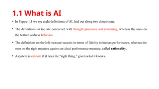 1.1 What is AI
• In Figure 1.1 we see eight definitions of AI, laid out along two dimensions.
• The definitions on top are concerned with thought processes and reasoning, whereas the ones on
the bottom address behavior.
• The definitions on the left measure success in terms of fidelity to human performance, whereas the
ones on the right measure against an ideal performance measure, called rationality.
• A system is rational if it does the “right thing,” given what it knows.
 