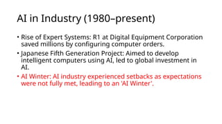 AI in Industry (1980–present)
• Rise of Expert Systems: R1 at Digital Equipment Corporation
saved millions by configuring computer orders.
• Japanese Fifth Generation Project: Aimed to develop
intelligent computers using AI, led to global investment in
AI.
• AI Winter: AI industry experienced setbacks as expectations
were not fully met, leading to an 'AI Winter'.
 