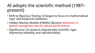 AI adopts the scientific method (1987–
present)
• Shift to Rigorous Testing: AI began to focus on mathematical
rigor and empirical validation.
• Hidden Markov Models (HMMs): Became dominant in
speech recognition due to robust performance.
• Significance: AI research aligned with scientific rigor,
improving reliability and reproducibility.
 