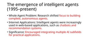 The emergence of intelligent agents
(1995–present)
• Whole Agent Problem: Research shifted focus to building
complete, autonomous agents.
• Internet Applications: Intelligent agents were increasingly
used in web-based applications, such as chatbots and
recommendation systems.
• Significance: Encouraged integrating multiple AI subfields
for practical applications.
 