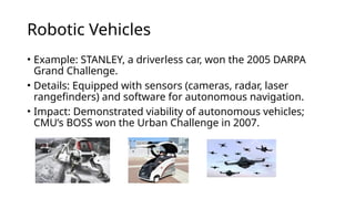 Robotic Vehicles
• Example: STANLEY, a driverless car, won the 2005 DARPA
Grand Challenge.
• Details: Equipped with sensors (cameras, radar, laser
rangefinders) and software for autonomous navigation.
• Impact: Demonstrated viability of autonomous vehicles;
CMU’s BOSS won the Urban Challenge in 2007.
 