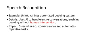 Speech Recognition
• Example: United Airlines automated booking system.
• Details: Uses AI to handle entire conversations, enabling
booking without human intervention.
• Impact: Streamlines customer service and automates
repetitive tasks.
 