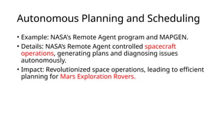 Autonomous Planning and Scheduling
• Example: NASA's Remote Agent program and MAPGEN.
• Details: NASA’s Remote Agent controlled spacecraft
operations, generating plans and diagnosing issues
autonomously.
• Impact: Revolutionized space operations, leading to efficient
planning for Mars Exploration Rovers.
 