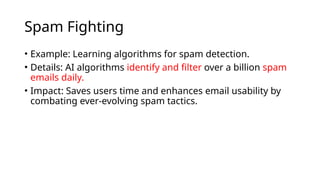 Spam Fighting
• Example: Learning algorithms for spam detection.
• Details: AI algorithms identify and filter over a billion spam
emails daily.
• Impact: Saves users time and enhances email usability by
combating ever-evolving spam tactics.
 