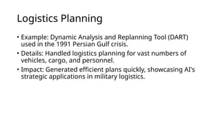 Logistics Planning
• Example: Dynamic Analysis and Replanning Tool (DART)
used in the 1991 Persian Gulf crisis.
• Details: Handled logistics planning for vast numbers of
vehicles, cargo, and personnel.
• Impact: Generated efficient plans quickly, showcasing AI's
strategic applications in military logistics.
 