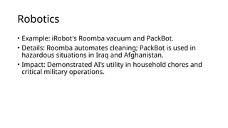 Robotics
• Example: iRobot's Roomba vacuum and PackBot.
• Details: Roomba automates cleaning; PackBot is used in
hazardous situations in Iraq and Afghanistan.
• Impact: Demonstrated AI’s utility in household chores and
critical military operations.
 