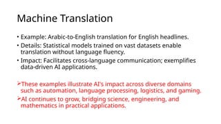 Machine Translation
• Example: Arabic-to-English translation for English headlines.
• Details: Statistical models trained on vast datasets enable
translation without language fluency.
• Impact: Facilitates cross-language communication; exemplifies
data-driven AI applications.
These examples illustrate AI's impact across diverse domains
such as automation, language processing, logistics, and gaming.
AI continues to grow, bridging science, engineering, and
mathematics in practical applications.
 
