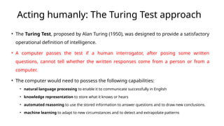 Acting humanly: The Turing Test approach
• The Turing Test, proposed by Alan Turing (1950), was designed to provide a satisfactory
operational definition of intelligence.
• A computer passes the test if a human interrogator, after posing some written
questions, cannot tell whether the written responses come from a person or from a
computer.
• The computer would need to possess the following capabilities:
• natural language processing to enable it to communicate successfully in English
• knowledge representation to store what it knows or hears
• automated reasoning to use the stored information to answer questions and to draw new conclusions.
• machine learning to adapt to new circumstances and to detect and extrapolate patterns
 