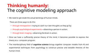 Thinking humanly:
The cognitive modeling approach
• We need to get inside the actual workings of human minds.
There are three ways to do this:
• through introspection—trying to catch our own thoughts as they go by;
• through psychological experiments—observing a person in action;
• through brain imaging—observing the brain in action.
• Once we have a sufficiently precise theory of the mind, it becomes possible to express the
theory as a computer program.
• The interdisciplinary field of cognitive science brings together computer models from AI and
experimental techniques from psychology to construct precise and testable theories of the
human mind.
 