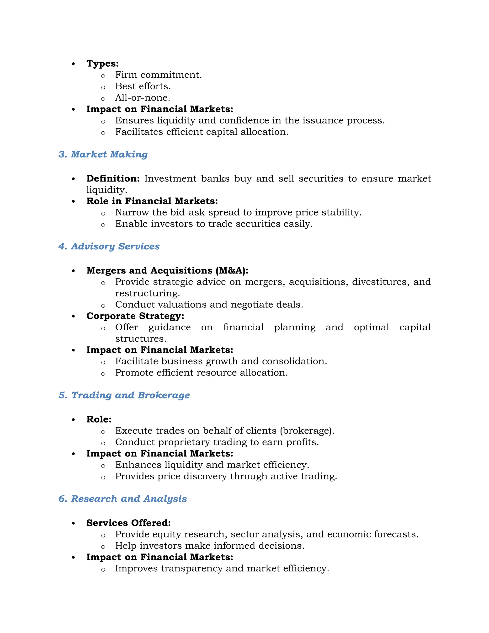  Types:
o Firm commitment.
o Best efforts.
o All-or-none.
 Impact on Financial Markets:
o Ensures liquidity and confidence in the issuance process.
o Facilitates efficient capital allocation.
3. Market Making
 Definition: Investment banks buy and sell securities to ensure market
liquidity.
 Role in Financial Markets:
o Narrow the bid-ask spread to improve price stability.
o Enable investors to trade securities easily.
4. Advisory Services
 Mergers and Acquisitions (M&A):
o Provide strategic advice on mergers, acquisitions, divestitures, and
restructuring.
o Conduct valuations and negotiate deals.
 Corporate Strategy:
o Offer guidance on financial planning and optimal capital
structures.
 Impact on Financial Markets:
o Facilitate business growth and consolidation.
o Promote efficient resource allocation.
5. Trading and Brokerage
 Role:
o Execute trades on behalf of clients (brokerage).
o Conduct proprietary trading to earn profits.
 Impact on Financial Markets:
o Enhances liquidity and market efficiency.
o Provides price discovery through active trading.
6. Research and Analysis
 Services Offered:
o Provide equity research, sector analysis, and economic forecasts.
o Help investors make informed decisions.
 Impact on Financial Markets:
o Improves transparency and market efficiency.
 