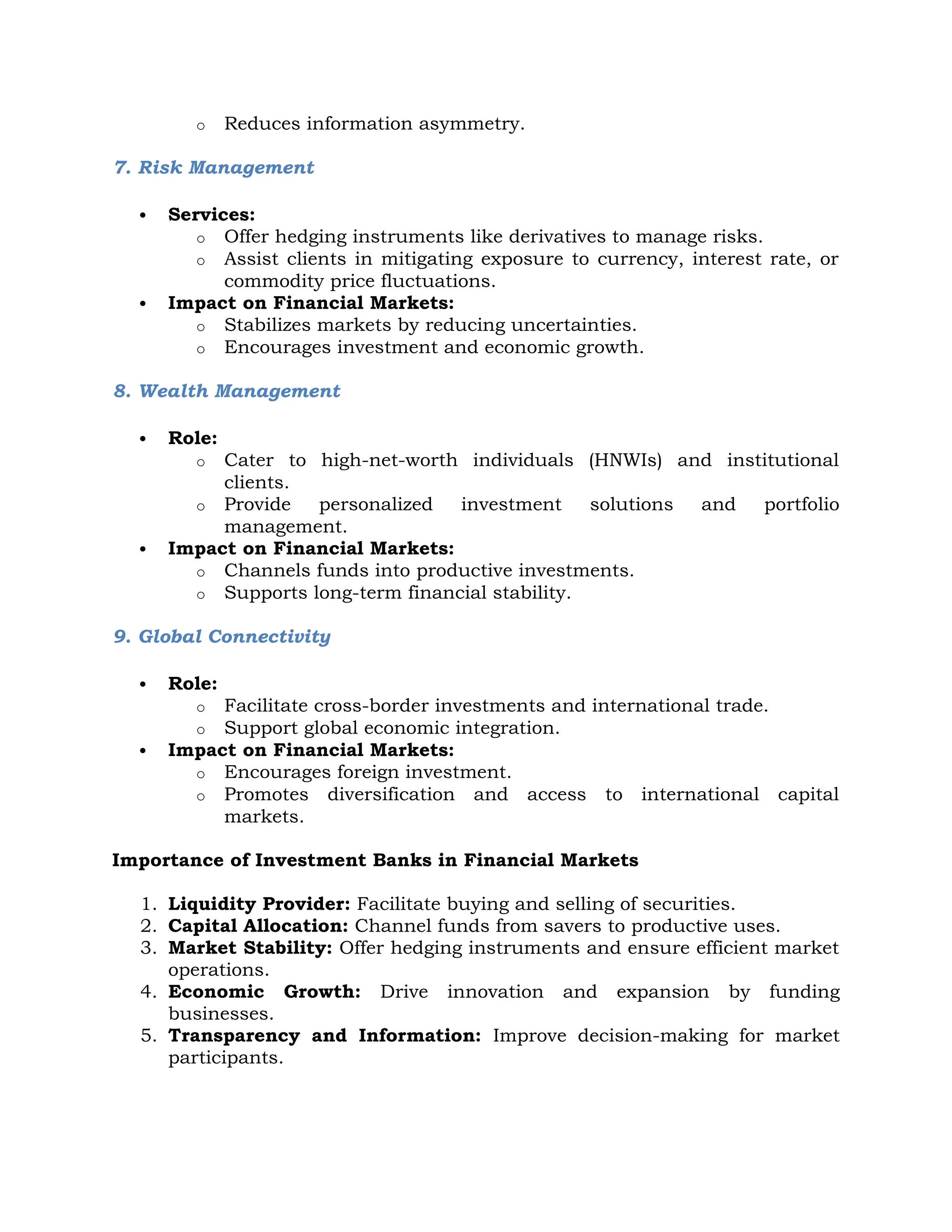 o Reduces information asymmetry.
7. Risk Management
 Services:
o Offer hedging instruments like derivatives to manage risks.
o Assist clients in mitigating exposure to currency, interest rate, or
commodity price fluctuations.
 Impact on Financial Markets:
o Stabilizes markets by reducing uncertainties.
o Encourages investment and economic growth.
8. Wealth Management
 Role:
o Cater to high-net-worth individuals (HNWIs) and institutional
clients.
o Provide personalized investment solutions and portfolio
management.
 Impact on Financial Markets:
o Channels funds into productive investments.
o Supports long-term financial stability.
9. Global Connectivity
 Role:
o Facilitate cross-border investments and international trade.
o Support global economic integration.
 Impact on Financial Markets:
o Encourages foreign investment.
o Promotes diversification and access to international capital
markets.
Importance of Investment Banks in Financial Markets
1. Liquidity Provider: Facilitate buying and selling of securities.
2. Capital Allocation: Channel funds from savers to productive uses.
3. Market Stability: Offer hedging instruments and ensure efficient market
operations.
4. Economic Growth: Drive innovation and expansion by funding
businesses.
5. Transparency and Information: Improve decision-making for market
participants.
 