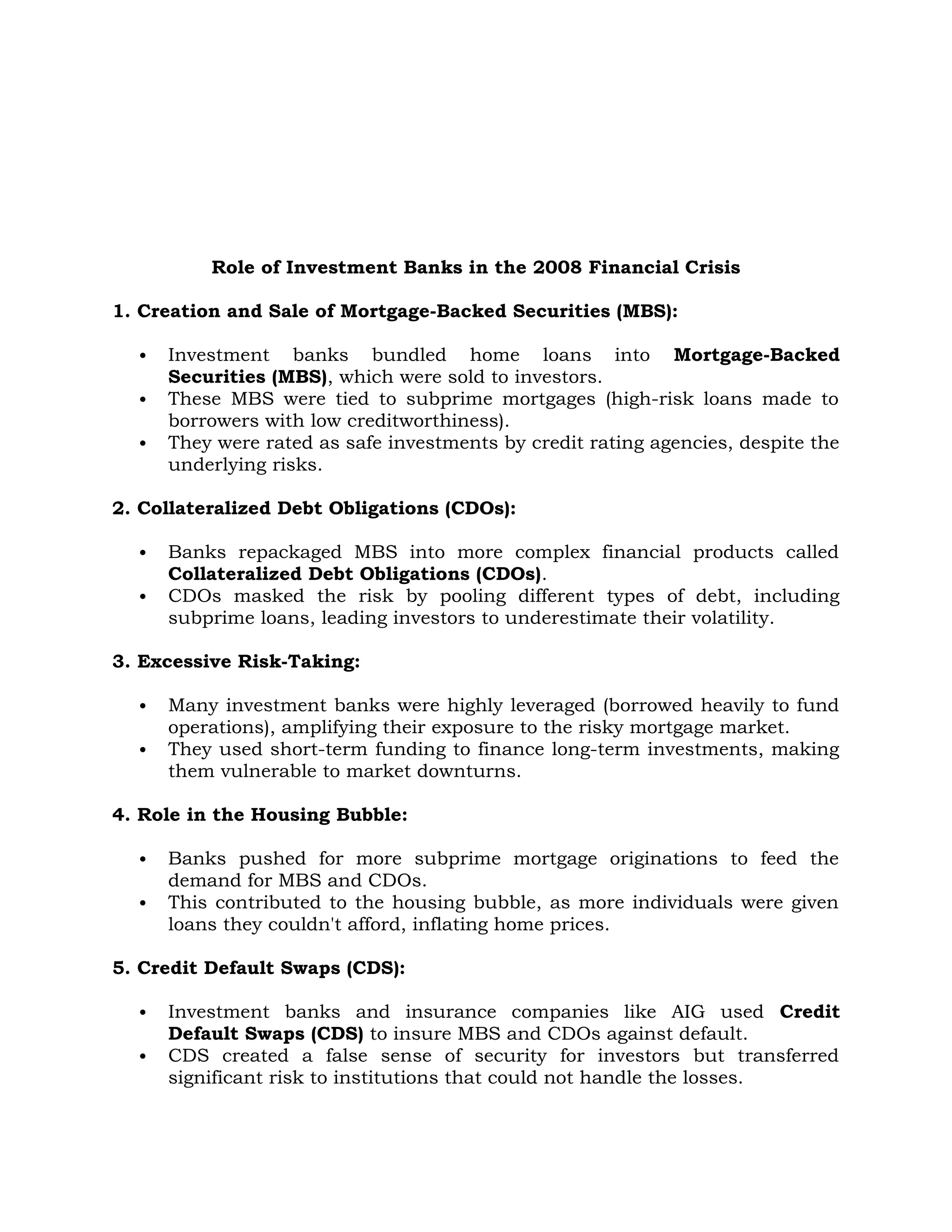 Role of Investment Banks in the 2008 Financial Crisis
1. Creation and Sale of Mortgage-Backed Securities (MBS):
 Investment banks bundled home loans into Mortgage-Backed
Securities (MBS), which were sold to investors.
 These MBS were tied to subprime mortgages (high-risk loans made to
borrowers with low creditworthiness).
 They were rated as safe investments by credit rating agencies, despite the
underlying risks.
2. Collateralized Debt Obligations (CDOs):
 Banks repackaged MBS into more complex financial products called
Collateralized Debt Obligations (CDOs).
 CDOs masked the risk by pooling different types of debt, including
subprime loans, leading investors to underestimate their volatility.
3. Excessive Risk-Taking:
 Many investment banks were highly leveraged (borrowed heavily to fund
operations), amplifying their exposure to the risky mortgage market.
 They used short-term funding to finance long-term investments, making
them vulnerable to market downturns.
4. Role in the Housing Bubble:
 Banks pushed for more subprime mortgage originations to feed the
demand for MBS and CDOs.
 This contributed to the housing bubble, as more individuals were given
loans they couldn't afford, inflating home prices.
5. Credit Default Swaps (CDS):
 Investment banks and insurance companies like AIG used Credit
Default Swaps (CDS) to insure MBS and CDOs against default.
 CDS created a false sense of security for investors but transferred
significant risk to institutions that could not handle the losses.
 