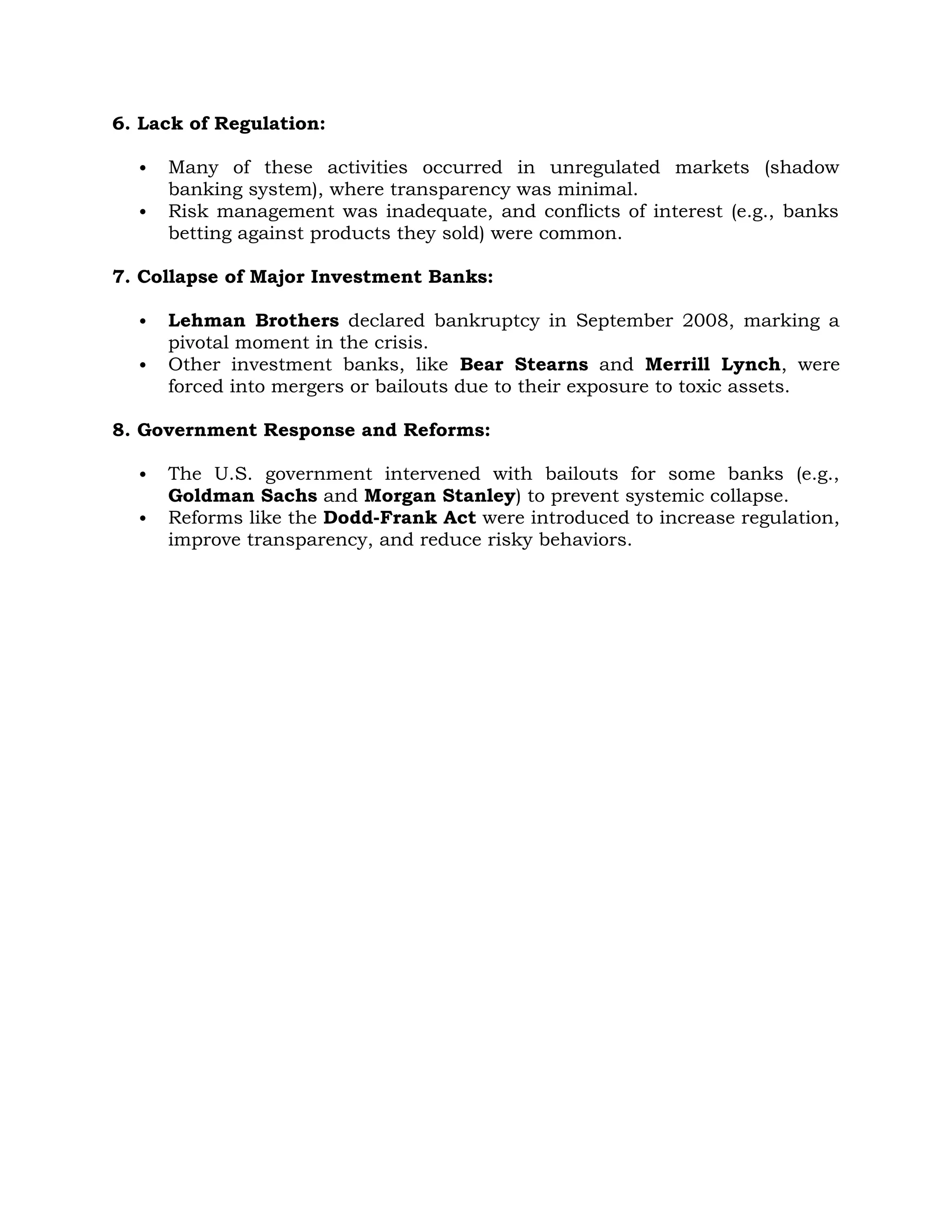 6. Lack of Regulation:
 Many of these activities occurred in unregulated markets (shadow
banking system), where transparency was minimal.
 Risk management was inadequate, and conflicts of interest (e.g., banks
betting against products they sold) were common.
7. Collapse of Major Investment Banks:
 Lehman Brothers declared bankruptcy in September 2008, marking a
pivotal moment in the crisis.
 Other investment banks, like Bear Stearns and Merrill Lynch, were
forced into mergers or bailouts due to their exposure to toxic assets.
8. Government Response and Reforms:
 The U.S. government intervened with bailouts for some banks (e.g.,
Goldman Sachs and Morgan Stanley) to prevent systemic collapse.
 Reforms like the Dodd-Frank Act were introduced to increase regulation,
improve transparency, and reduce risky behaviors.
 
