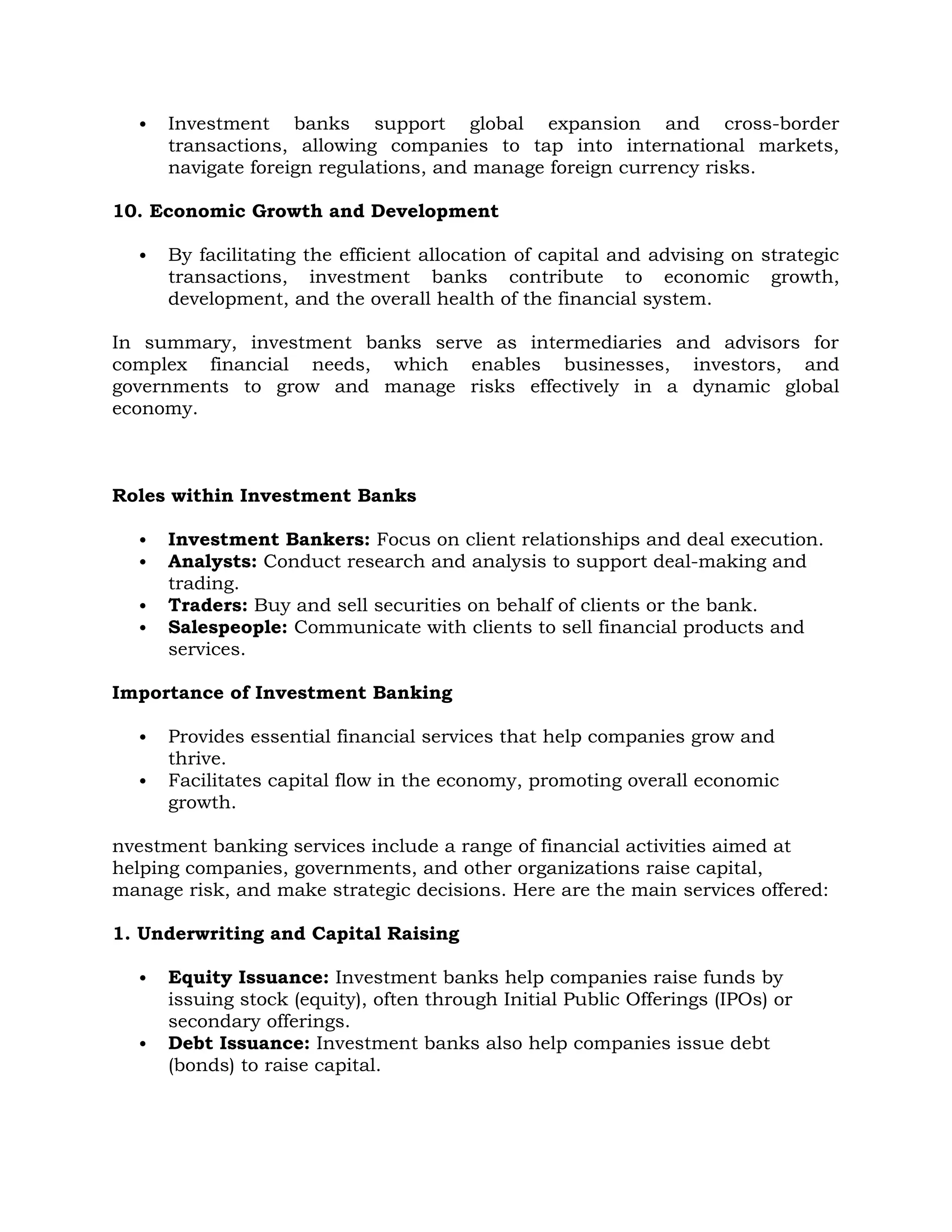  Investment banks support global expansion and cross-border
transactions, allowing companies to tap into international markets,
navigate foreign regulations, and manage foreign currency risks.
10. Economic Growth and Development
 By facilitating the efficient allocation of capital and advising on strategic
transactions, investment banks contribute to economic growth,
development, and the overall health of the financial system.
In summary, investment banks serve as intermediaries and advisors for
complex financial needs, which enables businesses, investors, and
governments to grow and manage risks effectively in a dynamic global
economy.
Roles within Investment Banks
 Investment Bankers: Focus on client relationships and deal execution.
 Analysts: Conduct research and analysis to support deal-making and
trading.
 Traders: Buy and sell securities on behalf of clients or the bank.
 Salespeople: Communicate with clients to sell financial products and
services.
Importance of Investment Banking
 Provides essential financial services that help companies grow and
thrive.
 Facilitates capital flow in the economy, promoting overall economic
growth.
nvestment banking services include a range of financial activities aimed at
helping companies, governments, and other organizations raise capital,
manage risk, and make strategic decisions. Here are the main services offered:
1. Underwriting and Capital Raising
 Equity Issuance: Investment banks help companies raise funds by
issuing stock (equity), often through Initial Public Offerings (IPOs) or
secondary offerings.
 Debt Issuance: Investment banks also help companies issue debt
(bonds) to raise capital.
 