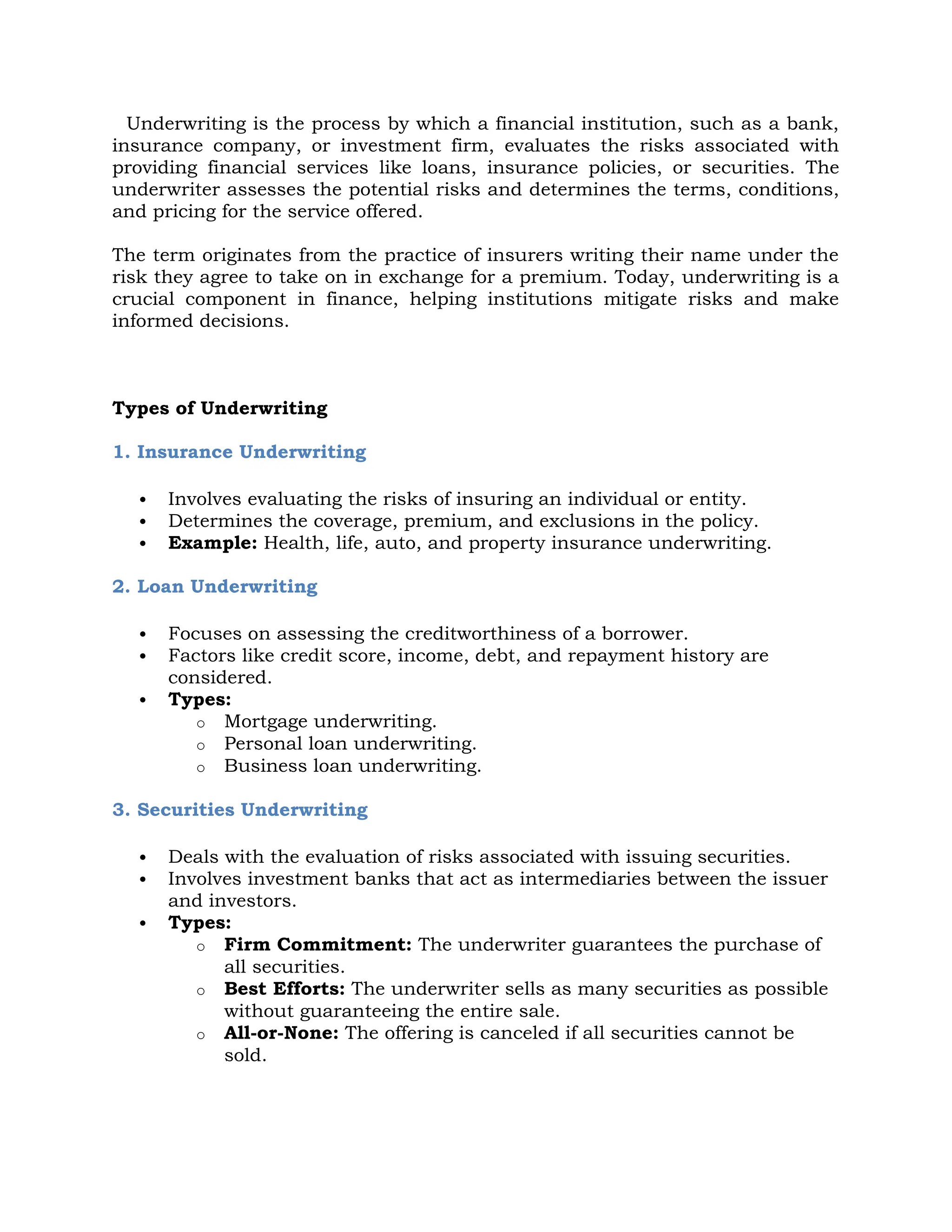 Underwriting is the process by which a financial institution, such as a bank,
insurance company, or investment firm, evaluates the risks associated with
providing financial services like loans, insurance policies, or securities. The
underwriter assesses the potential risks and determines the terms, conditions,
and pricing for the service offered.
The term originates from the practice of insurers writing their name under the
risk they agree to take on in exchange for a premium. Today, underwriting is a
crucial component in finance, helping institutions mitigate risks and make
informed decisions.
Types of Underwriting
1. Insurance Underwriting
 Involves evaluating the risks of insuring an individual or entity.
 Determines the coverage, premium, and exclusions in the policy.
 Example: Health, life, auto, and property insurance underwriting.
2. Loan Underwriting
 Focuses on assessing the creditworthiness of a borrower.
 Factors like credit score, income, debt, and repayment history are
considered.
 Types:
o Mortgage underwriting.
o Personal loan underwriting.
o Business loan underwriting.
3. Securities Underwriting
 Deals with the evaluation of risks associated with issuing securities.
 Involves investment banks that act as intermediaries between the issuer
and investors.
 Types:
o Firm Commitment: The underwriter guarantees the purchase of
all securities.
o Best Efforts: The underwriter sells as many securities as possible
without guaranteeing the entire sale.
o All-or-None: The offering is canceled if all securities cannot be
sold.
 