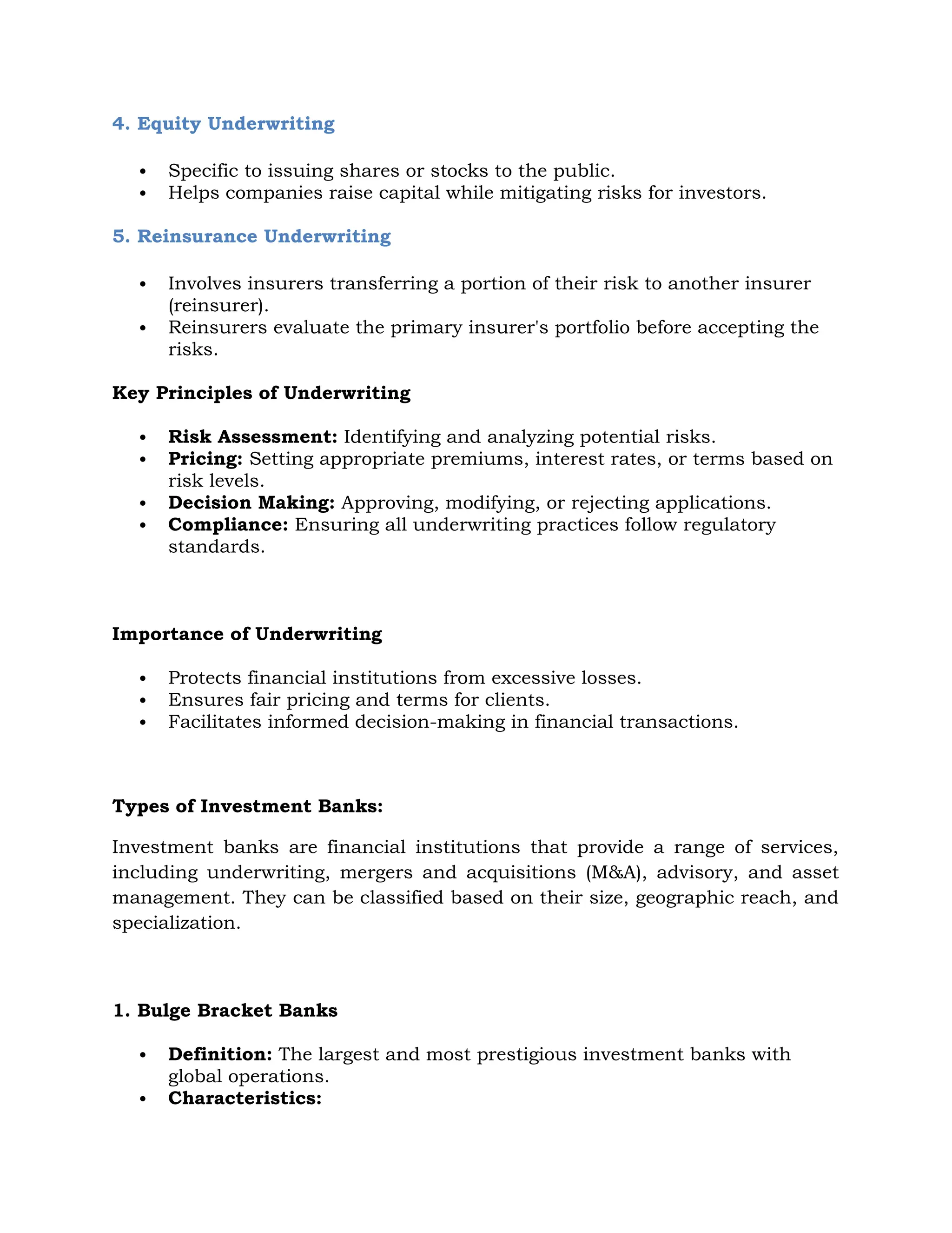 4. Equity Underwriting
 Specific to issuing shares or stocks to the public.
 Helps companies raise capital while mitigating risks for investors.
5. Reinsurance Underwriting
 Involves insurers transferring a portion of their risk to another insurer
(reinsurer).
 Reinsurers evaluate the primary insurer's portfolio before accepting the
risks.
Key Principles of Underwriting
 Risk Assessment: Identifying and analyzing potential risks.
 Pricing: Setting appropriate premiums, interest rates, or terms based on
risk levels.
 Decision Making: Approving, modifying, or rejecting applications.
 Compliance: Ensuring all underwriting practices follow regulatory
standards.
Importance of Underwriting
 Protects financial institutions from excessive losses.
 Ensures fair pricing and terms for clients.
 Facilitates informed decision-making in financial transactions.
Types of Investment Banks:
Investment banks are financial institutions that provide a range of services,
including underwriting, mergers and acquisitions (M&A), advisory, and asset
management. They can be classified based on their size, geographic reach, and
specialization.
1. Bulge Bracket Banks
 Definition: The largest and most prestigious investment banks with
global operations.
 Characteristics:
 