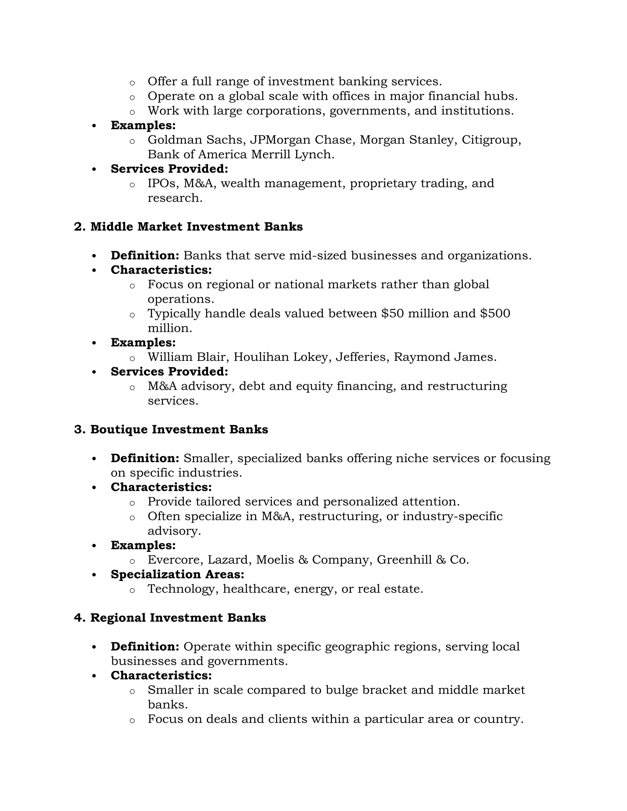 o Offer a full range of investment banking services.
o Operate on a global scale with offices in major financial hubs.
o Work with large corporations, governments, and institutions.
 Examples:
o Goldman Sachs, JPMorgan Chase, Morgan Stanley, Citigroup,
Bank of America Merrill Lynch.
 Services Provided:
o IPOs, M&A, wealth management, proprietary trading, and
research.
2. Middle Market Investment Banks
 Definition: Banks that serve mid-sized businesses and organizations.
 Characteristics:
o Focus on regional or national markets rather than global
operations.
o Typically handle deals valued between $50 million and $500
million.
 Examples:
o William Blair, Houlihan Lokey, Jefferies, Raymond James.
 Services Provided:
o M&A advisory, debt and equity financing, and restructuring
services.
3. Boutique Investment Banks
 Definition: Smaller, specialized banks offering niche services or focusing
on specific industries.
 Characteristics:
o Provide tailored services and personalized attention.
o Often specialize in M&A, restructuring, or industry-specific
advisory.
 Examples:
o Evercore, Lazard, Moelis & Company, Greenhill & Co.
 Specialization Areas:
o Technology, healthcare, energy, or real estate.
4. Regional Investment Banks
 Definition: Operate within specific geographic regions, serving local
businesses and governments.
 Characteristics:
o Smaller in scale compared to bulge bracket and middle market
banks.
o Focus on deals and clients within a particular area or country.
 