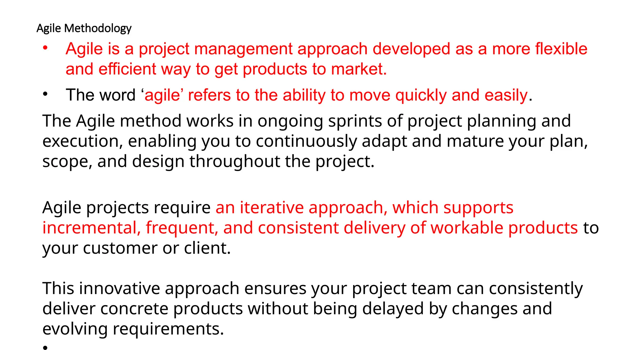 Agile Methodology
• Agile is a project management approach developed as a more flexible
and efficient way to get products to market.
• The word ‘agile’ refers to the ability to move quickly and easily.
The Agile method works in ongoing sprints of project planning and
execution, enabling you to continuously adapt and mature your plan,
scope, and design throughout the project.
Agile projects require an iterative approach, which supports
incremental, frequent, and consistent delivery of workable products to
your customer or client.
This innovative approach ensures your project team can consistently
deliver concrete products without being delayed by changes and
evolving requirements.
 