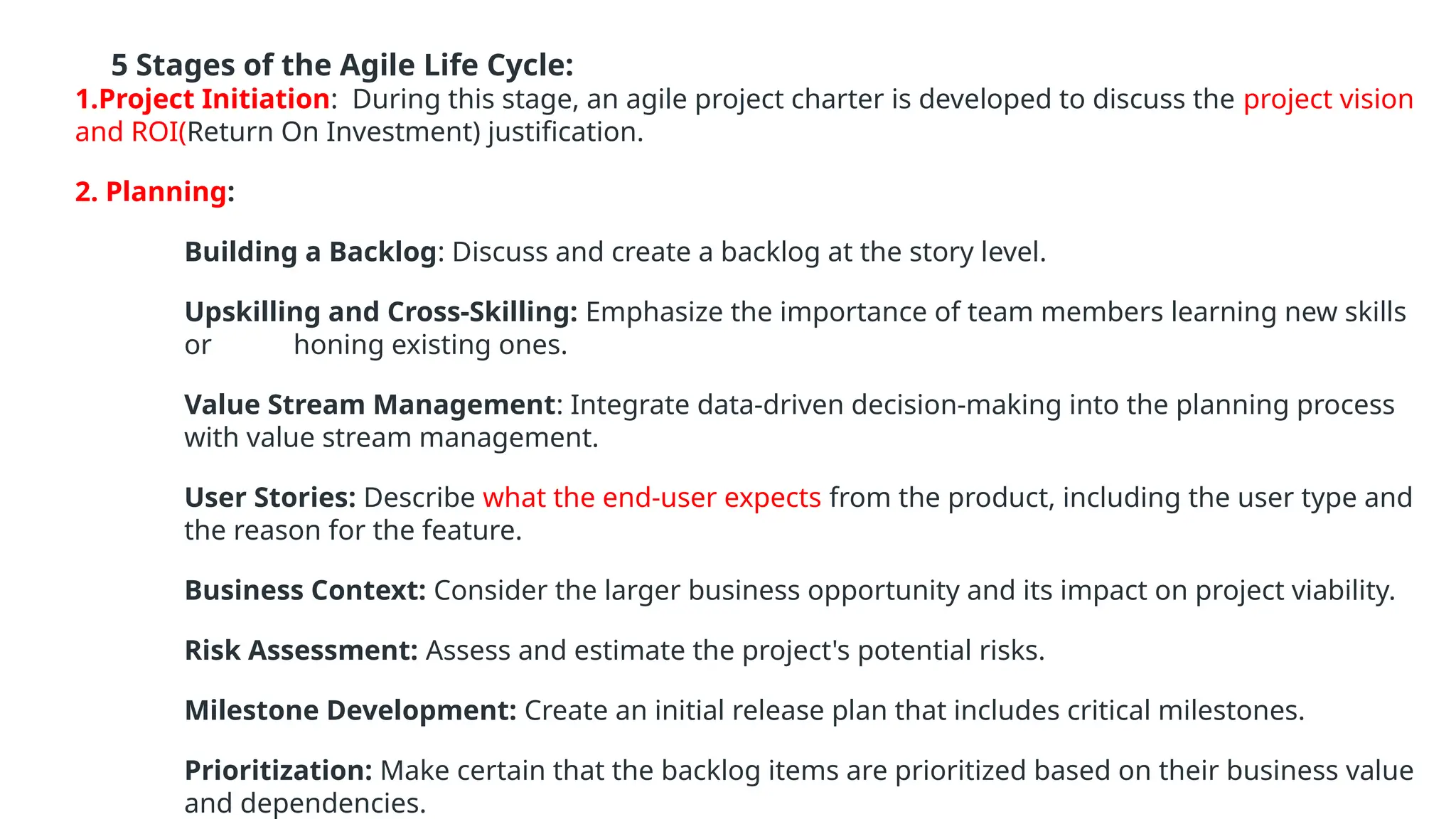 5 Stages of the Agile Life Cycle:
1.Project Initiation: During this stage, an agile project charter is developed to discuss the project vision
and ROI(Return On Investment) justification.
2. Planning:
Building a Backlog: Discuss and create a backlog at the story level.
Upskilling and Cross-Skilling: Emphasize the importance of team members learning new skills
or honing existing ones.
Value Stream Management: Integrate data-driven decision-making into the planning process
with value stream management.
User Stories: Describe what the end-user expects from the product, including the user type and
the reason for the feature.
Business Context: Consider the larger business opportunity and its impact on project viability.
Risk Assessment: Assess and estimate the project's potential risks.
Milestone Development: Create an initial release plan that includes critical milestones.
Prioritization: Make certain that the backlog items are prioritized based on their business value
and dependencies.
 