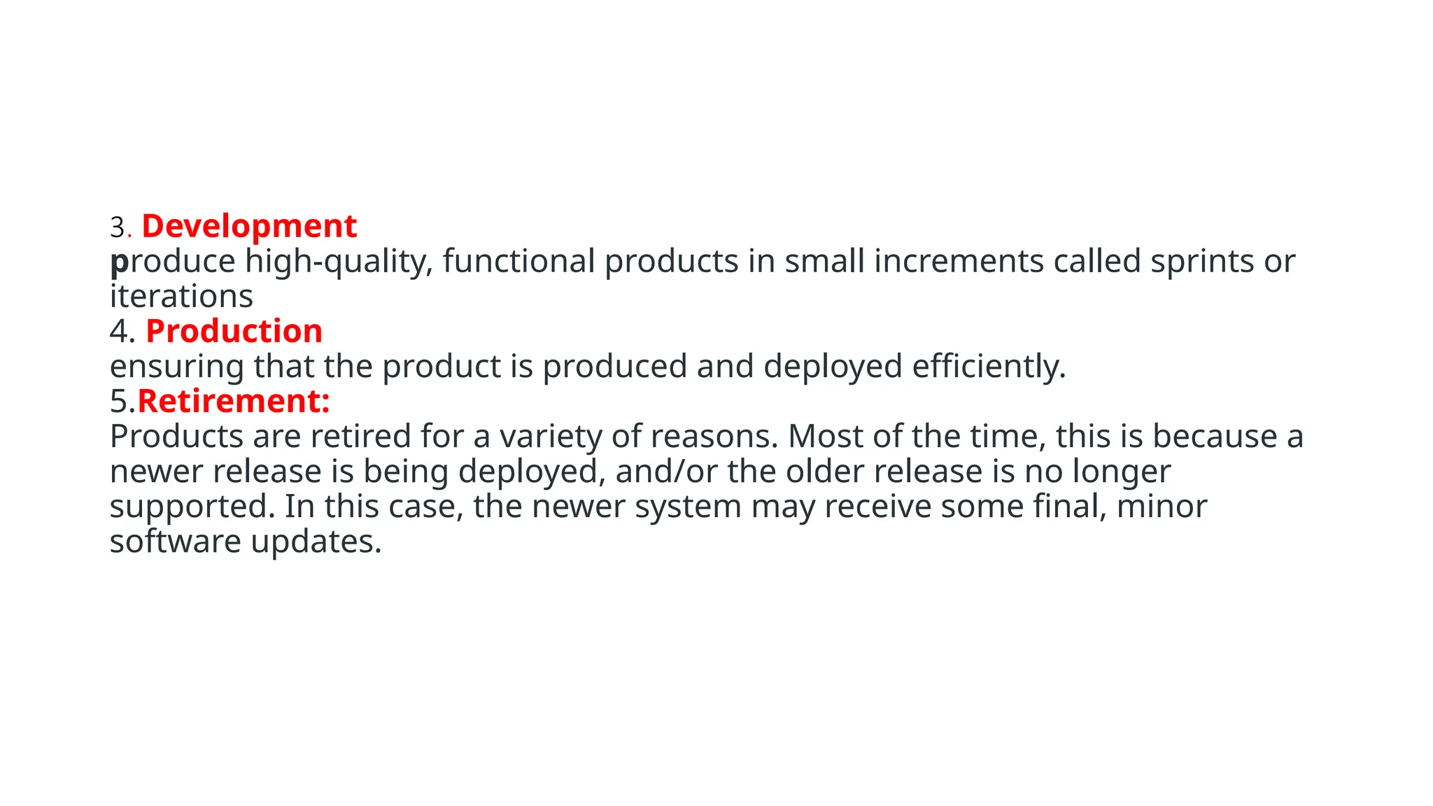 3. Development
produce high-quality, functional products in small increments called sprints or
iterations
4. Production
ensuring that the product is produced and deployed efficiently.
5.Retirement:
Products are retired for a variety of reasons. Most of the time, this is because a
newer release is being deployed, and/or the older release is no longer
supported. In this case, the newer system may receive some final, minor
software updates.
 
