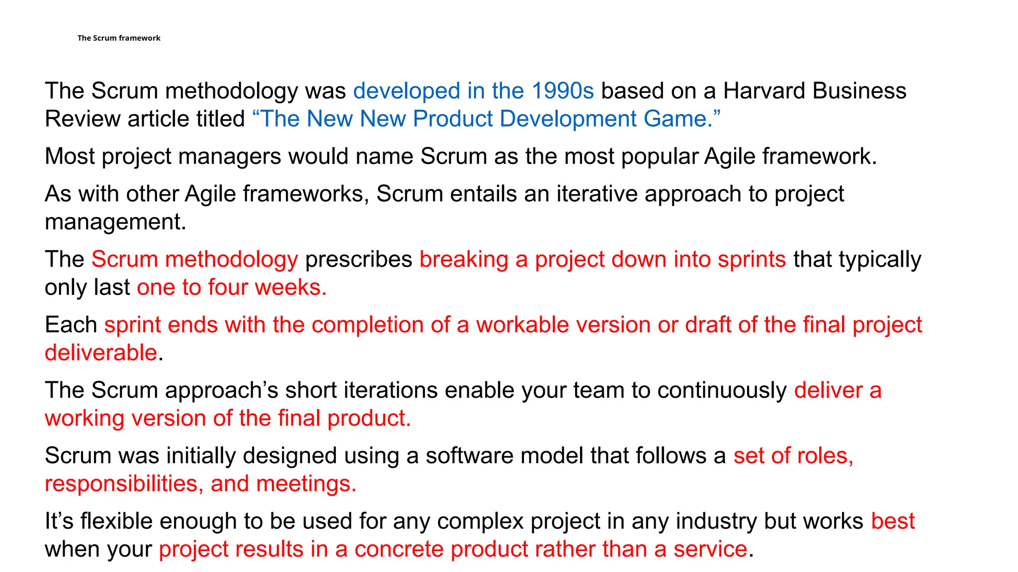 The Scrum framework
The Scrum methodology was developed in the 1990s based on a Harvard Business
Review article titled “The New New Product Development Game.”
Most project managers would name Scrum as the most popular Agile framework.
As with other Agile frameworks, Scrum entails an iterative approach to project
management.
The Scrum methodology prescribes breaking a project down into sprints that typically
only last one to four weeks.
Each sprint ends with the completion of a workable version or draft of the final project
deliverable.
The Scrum approach’s short iterations enable your team to continuously deliver a
working version of the final product.
Scrum was initially designed using a software model that follows a set of roles,
responsibilities, and meetings.
It’s flexible enough to be used for any complex project in any industry but works best
when your project results in a concrete product rather than a service.
 