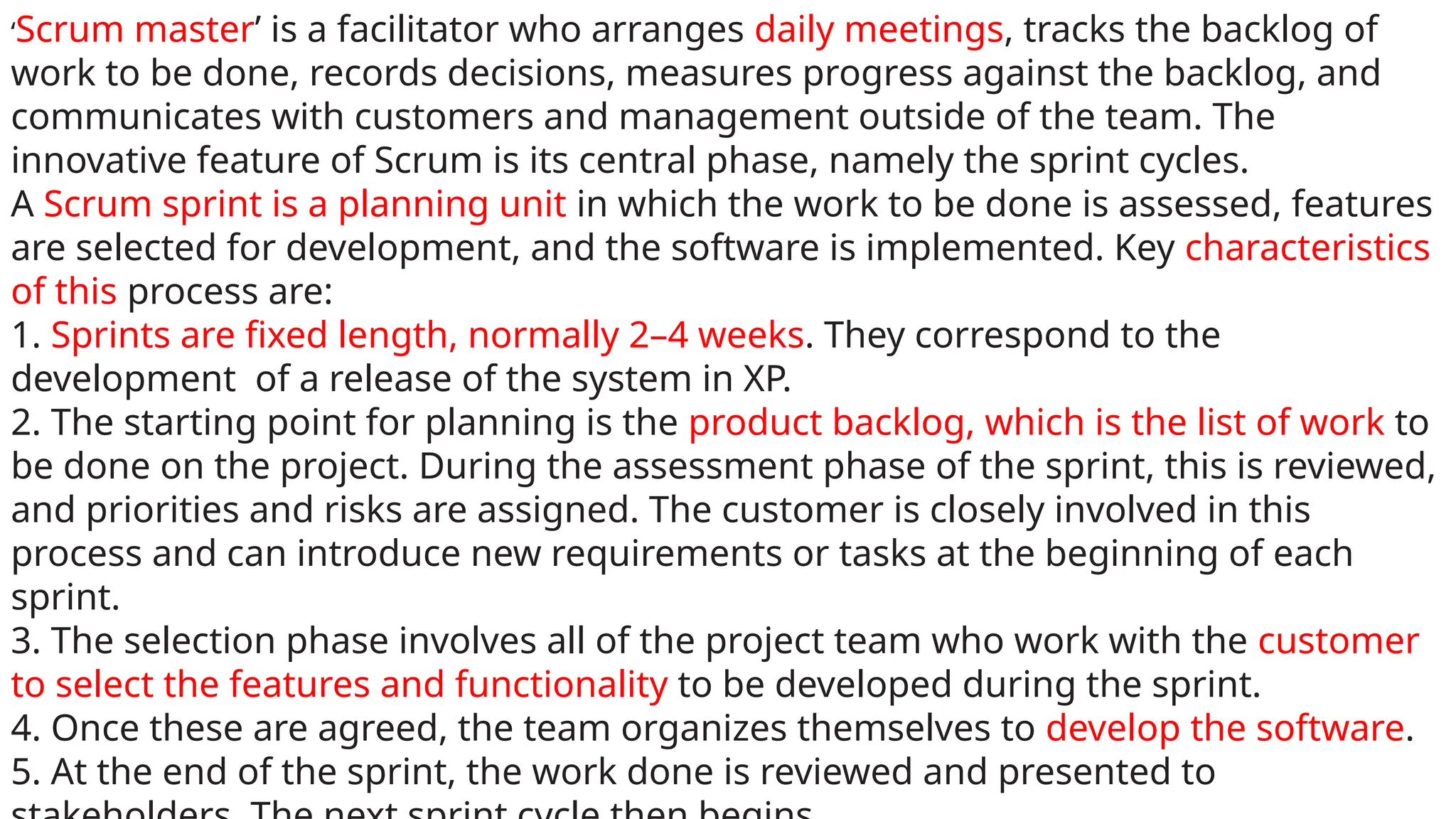 ‘Scrum master’ is a facilitator who arranges daily meetings, tracks the backlog of
work to be done, records decisions, measures progress against the backlog, and
communicates with customers and management outside of the team. The
innovative feature of Scrum is its central phase, namely the sprint cycles.
A Scrum sprint is a planning unit in which the work to be done is assessed, features
are selected for development, and the software is implemented. Key characteristics
of this process are:
1. Sprints are fixed length, normally 2–4 weeks. They correspond to the
development of a release of the system in XP.
2. The starting point for planning is the product backlog, which is the list of work to
be done on the project. During the assessment phase of the sprint, this is reviewed,
and priorities and risks are assigned. The customer is closely involved in this
process and can introduce new requirements or tasks at the beginning of each
sprint.
3. The selection phase involves all of the project team who work with the customer
to select the features and functionality to be developed during the sprint.
4. Once these are agreed, the team organizes themselves to develop the software.
5. At the end of the sprint, the work done is reviewed and presented to
 