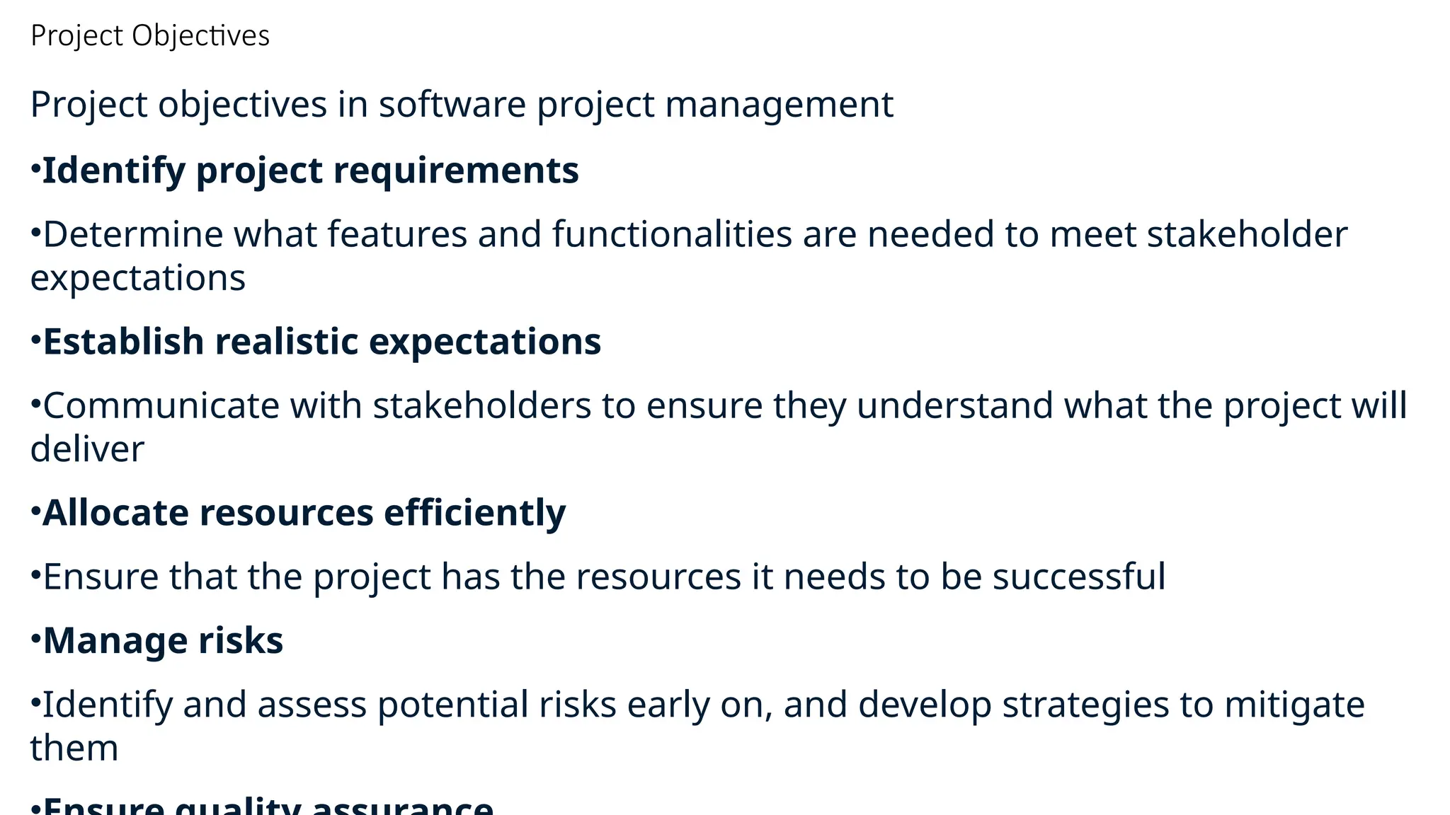 Project Objectives
Project objectives in software project management
•Identify project requirements
•Determine what features and functionalities are needed to meet stakeholder
expectations
•Establish realistic expectations
•Communicate with stakeholders to ensure they understand what the project will
deliver
•Allocate resources efficiently
•Ensure that the project has the resources it needs to be successful
•Manage risks
•Identify and assess potential risks early on, and develop strategies to mitigate
them
 