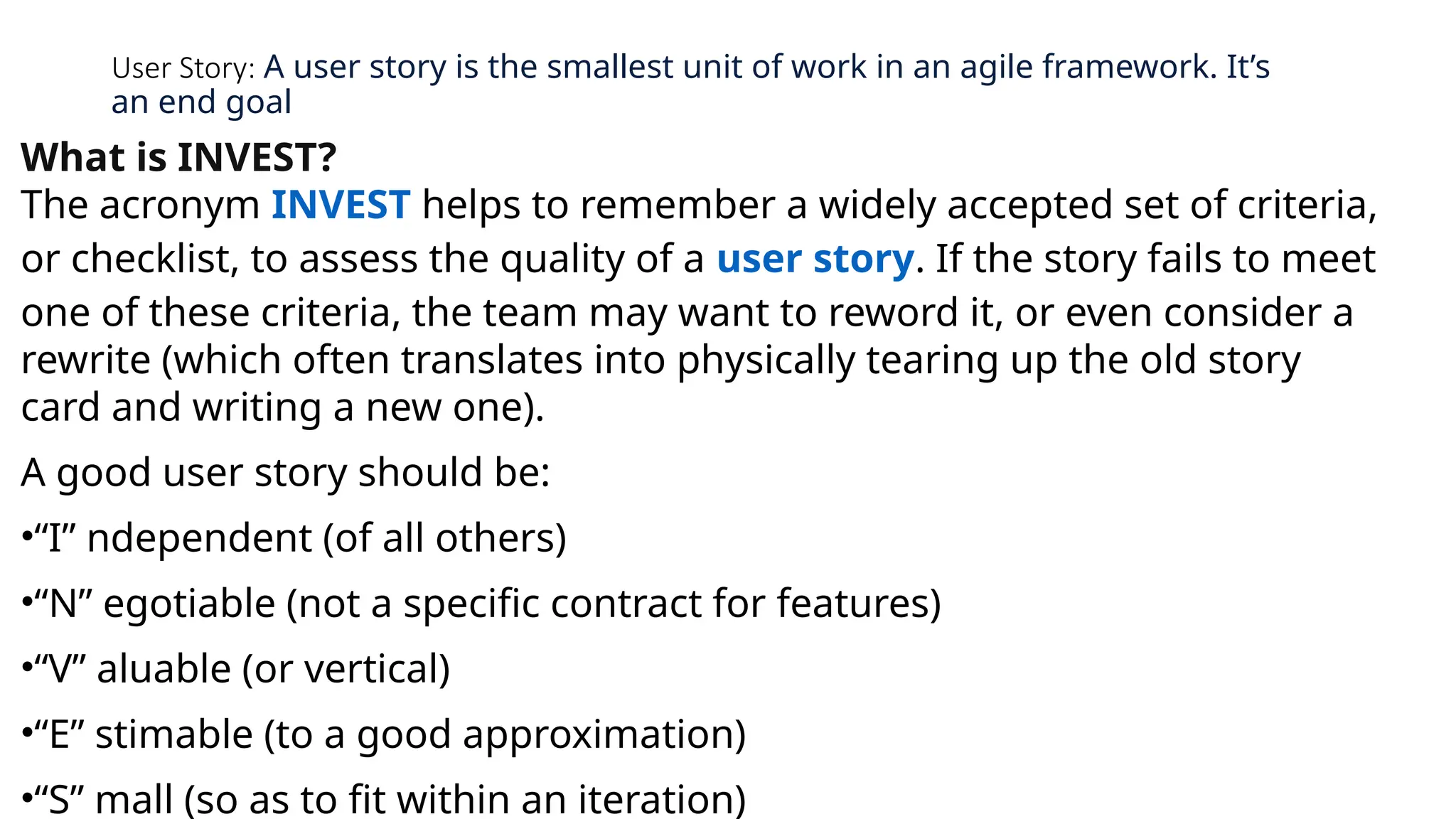 User Story: A user story is the smallest unit of work in an agile framework. It’s
an end goal
What is INVEST?
The acronym INVEST helps to remember a widely accepted set of criteria,
or checklist, to assess the quality of a user story. If the story fails to meet
one of these criteria, the team may want to reword it, or even consider a
rewrite (which often translates into physically tearing up the old story
card and writing a new one).
A good user story should be:
•“I” ndependent (of all others)
•“N” egotiable (not a specific contract for features)
•“V” aluable (or vertical)
•“E” stimable (to a good approximation)
•“S” mall (so as to fit within an iteration)
 