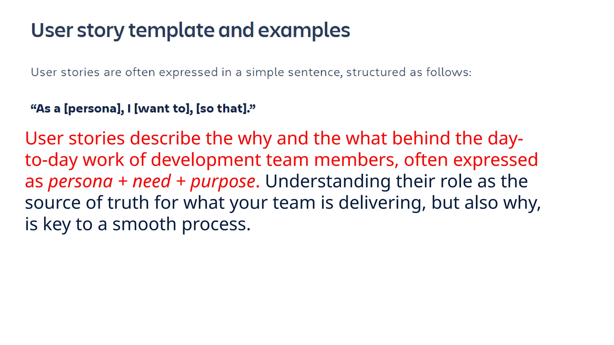 User stories describe the why and the what behind the day-
to-day work of development team members, often expressed
as persona + need + purpose. Understanding their role as the
source of truth for what your team is delivering, but also why,
is key to a smooth process.
 