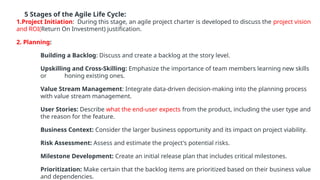 5 Stages of the Agile Life Cycle:
1.Project Initiation: During this stage, an agile project charter is developed to discuss the project vision
and ROI(Return On Investment) justification.
2. Planning:
Building a Backlog: Discuss and create a backlog at the story level.
Upskilling and Cross-Skilling: Emphasize the importance of team members learning new skills
or honing existing ones.
Value Stream Management: Integrate data-driven decision-making into the planning process
with value stream management.
User Stories: Describe what the end-user expects from the product, including the user type and
the reason for the feature.
Business Context: Consider the larger business opportunity and its impact on project viability.
Risk Assessment: Assess and estimate the project's potential risks.
Milestone Development: Create an initial release plan that includes critical milestones.
Prioritization: Make certain that the backlog items are prioritized based on their business value
and dependencies.
 
