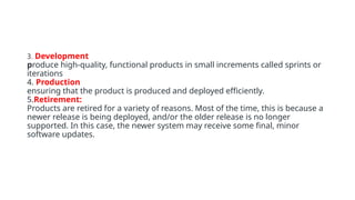 3. Development
produce high-quality, functional products in small increments called sprints or
iterations
4. Production
ensuring that the product is produced and deployed efficiently.
5.Retirement:
Products are retired for a variety of reasons. Most of the time, this is because a
newer release is being deployed, and/or the older release is no longer
supported. In this case, the newer system may receive some final, minor
software updates.
 