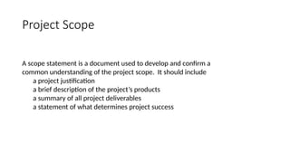 Project Scope
A scope statement is a document used to develop and confirm a
common understanding of the project scope. It should include
a project justification
a brief description of the project’s products
a summary of all project deliverables
a statement of what determines project success
 