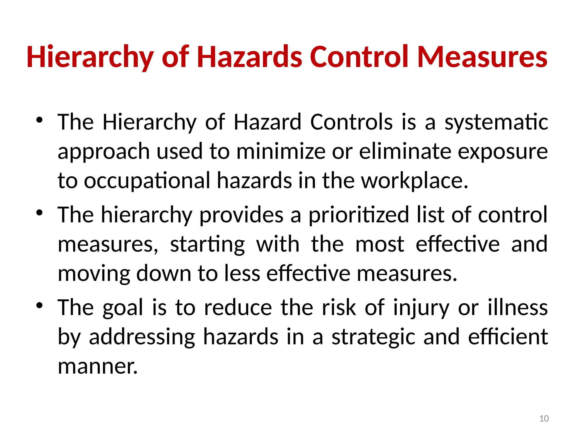 10
Hierarchy of Hazards Control Measures
• The Hierarchy of Hazard Controls is a systematic
approach used to minimize or eliminate exposure
to occupational hazards in the workplace.
• The hierarchy provides a prioritized list of control
measures, starting with the most effective and
moving down to less effective measures.
• The goal is to reduce the risk of injury or illness
by addressing hazards in a strategic and efficient
manner.
 