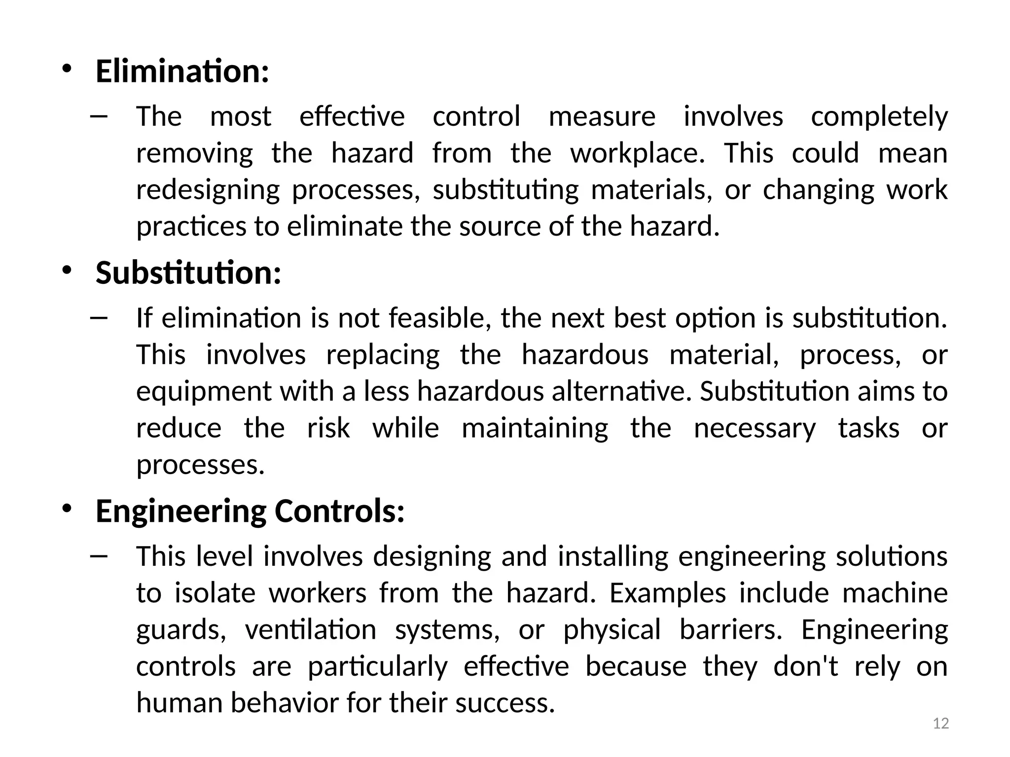 12
• Elimination:
– The most effective control measure involves completely
removing the hazard from the workplace. This could mean
redesigning processes, substituting materials, or changing work
practices to eliminate the source of the hazard.
• Substitution:
– If elimination is not feasible, the next best option is substitution.
This involves replacing the hazardous material, process, or
equipment with a less hazardous alternative. Substitution aims to
reduce the risk while maintaining the necessary tasks or
processes.
• Engineering Controls:
– This level involves designing and installing engineering solutions
to isolate workers from the hazard. Examples include machine
guards, ventilation systems, or physical barriers. Engineering
controls are particularly effective because they don't rely on
human behavior for their success.
 