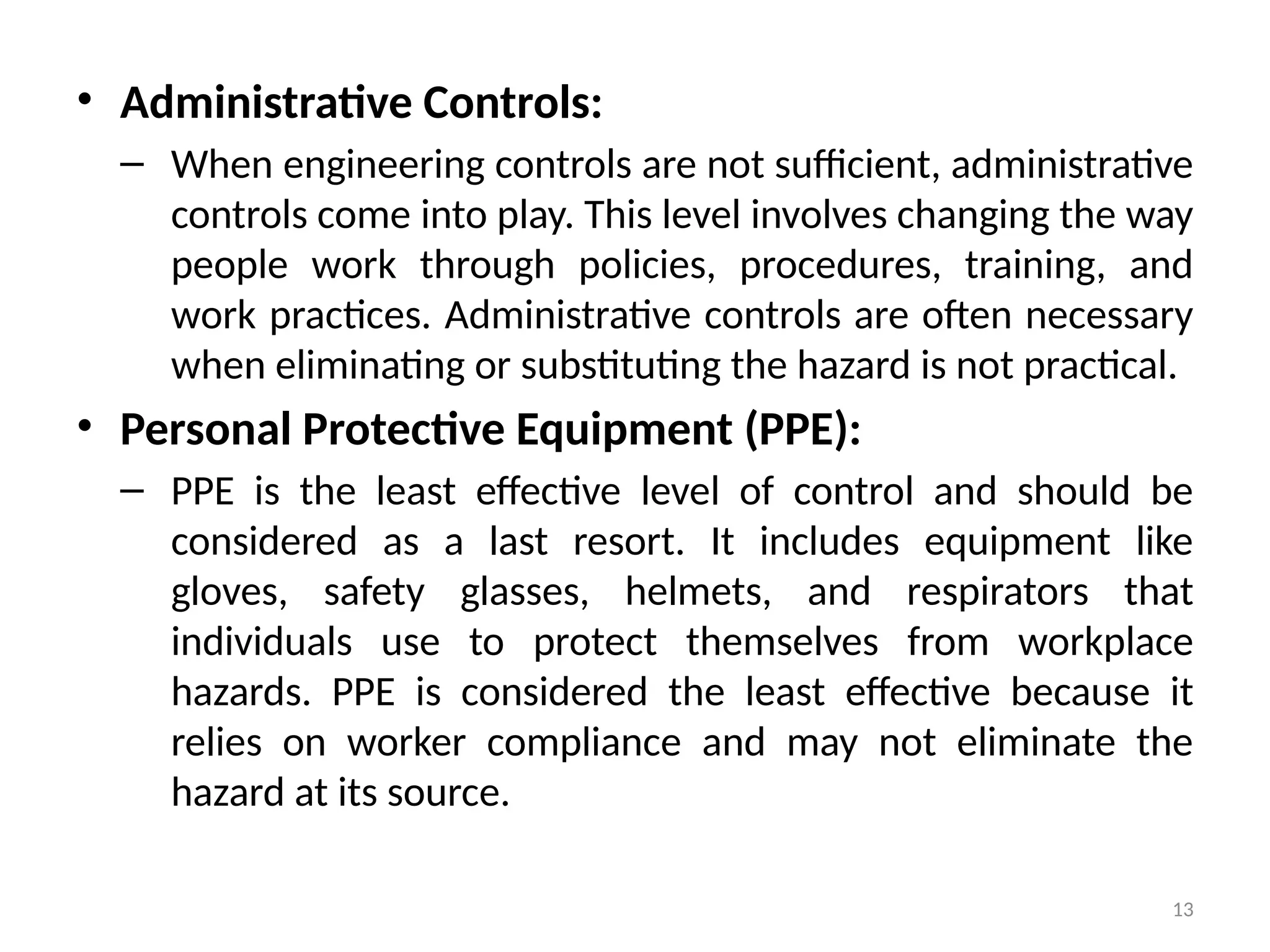 13
• Administrative Controls:
– When engineering controls are not sufficient, administrative
controls come into play. This level involves changing the way
people work through policies, procedures, training, and
work practices. Administrative controls are often necessary
when eliminating or substituting the hazard is not practical.
• Personal Protective Equipment (PPE):
– PPE is the least effective level of control and should be
considered as a last resort. It includes equipment like
gloves, safety glasses, helmets, and respirators that
individuals use to protect themselves from workplace
hazards. PPE is considered the least effective because it
relies on worker compliance and may not eliminate the
hazard at its source.
 