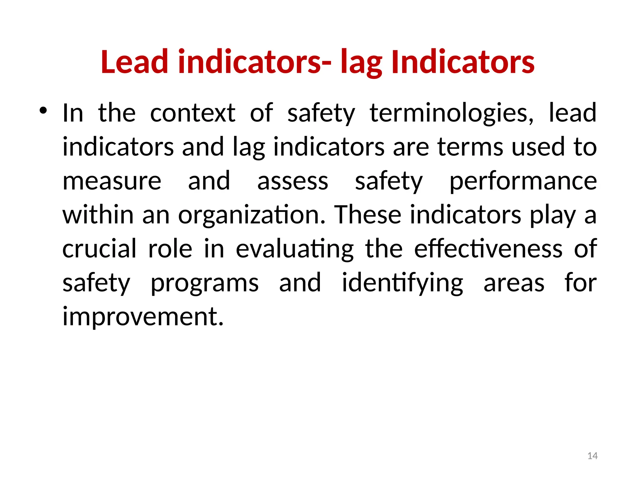 14
Lead indicators- lag Indicators
• In the context of safety terminologies, lead
indicators and lag indicators are terms used to
measure and assess safety performance
within an organization. These indicators play a
crucial role in evaluating the effectiveness of
safety programs and identifying areas for
improvement.
 