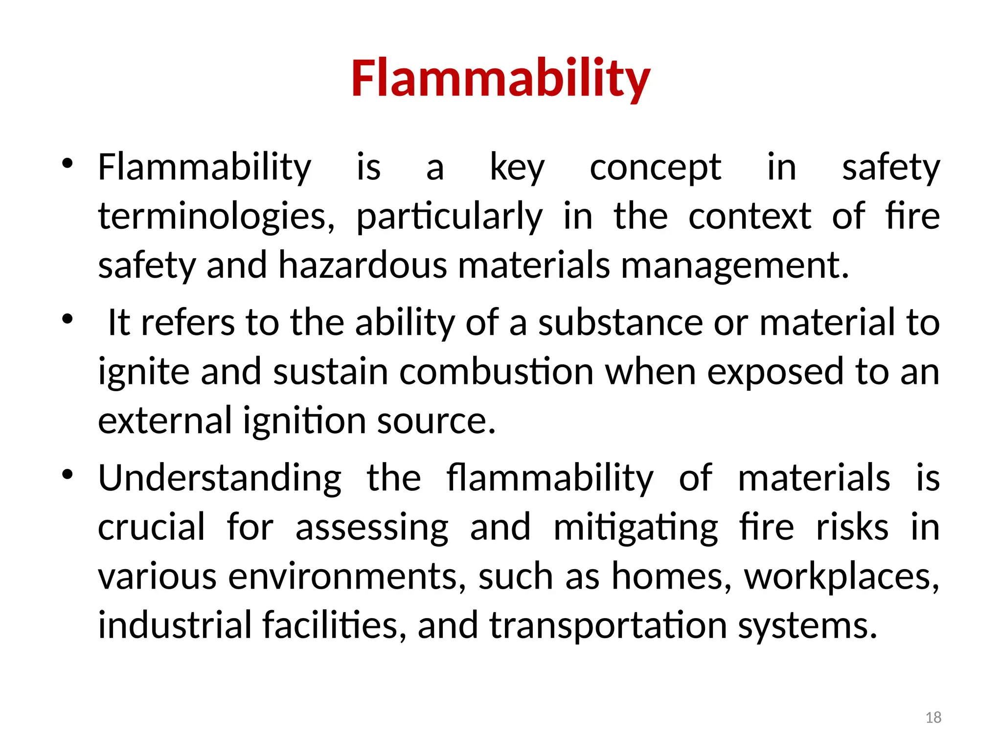 18
Flammability
• Flammability is a key concept in safety
terminologies, particularly in the context of fire
safety and hazardous materials management.
• It refers to the ability of a substance or material to
ignite and sustain combustion when exposed to an
external ignition source.
• Understanding the flammability of materials is
crucial for assessing and mitigating fire risks in
various environments, such as homes, workplaces,
industrial facilities, and transportation systems.
 