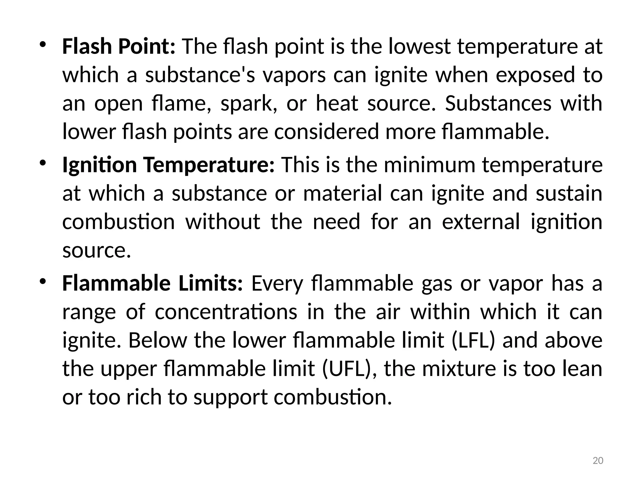 20
• Flash Point: The flash point is the lowest temperature at
which a substance's vapors can ignite when exposed to
an open flame, spark, or heat source. Substances with
lower flash points are considered more flammable.
• Ignition Temperature: This is the minimum temperature
at which a substance or material can ignite and sustain
combustion without the need for an external ignition
source.
• Flammable Limits: Every flammable gas or vapor has a
range of concentrations in the air within which it can
ignite. Below the lower flammable limit (LFL) and above
the upper flammable limit (UFL), the mixture is too lean
or too rich to support combustion.
 