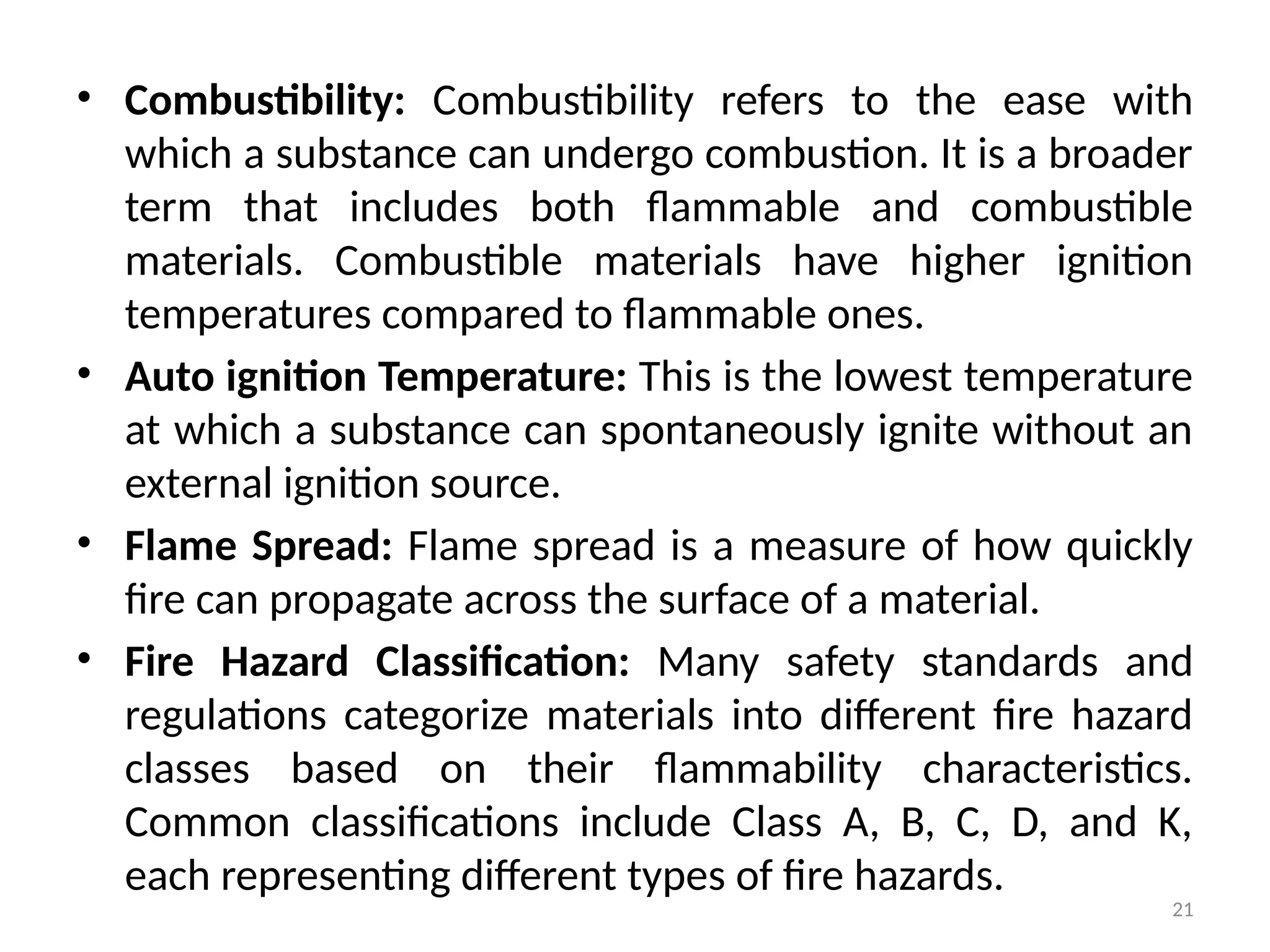 21
• Combustibility: Combustibility refers to the ease with
which a substance can undergo combustion. It is a broader
term that includes both flammable and combustible
materials. Combustible materials have higher ignition
temperatures compared to flammable ones.
• Auto ignition Temperature: This is the lowest temperature
at which a substance can spontaneously ignite without an
external ignition source.
• Flame Spread: Flame spread is a measure of how quickly
fire can propagate across the surface of a material.
• Fire Hazard Classification: Many safety standards and
regulations categorize materials into different fire hazard
classes based on their flammability characteristics.
Common classifications include Class A, B, C, D, and K,
each representing different types of fire hazards.
 