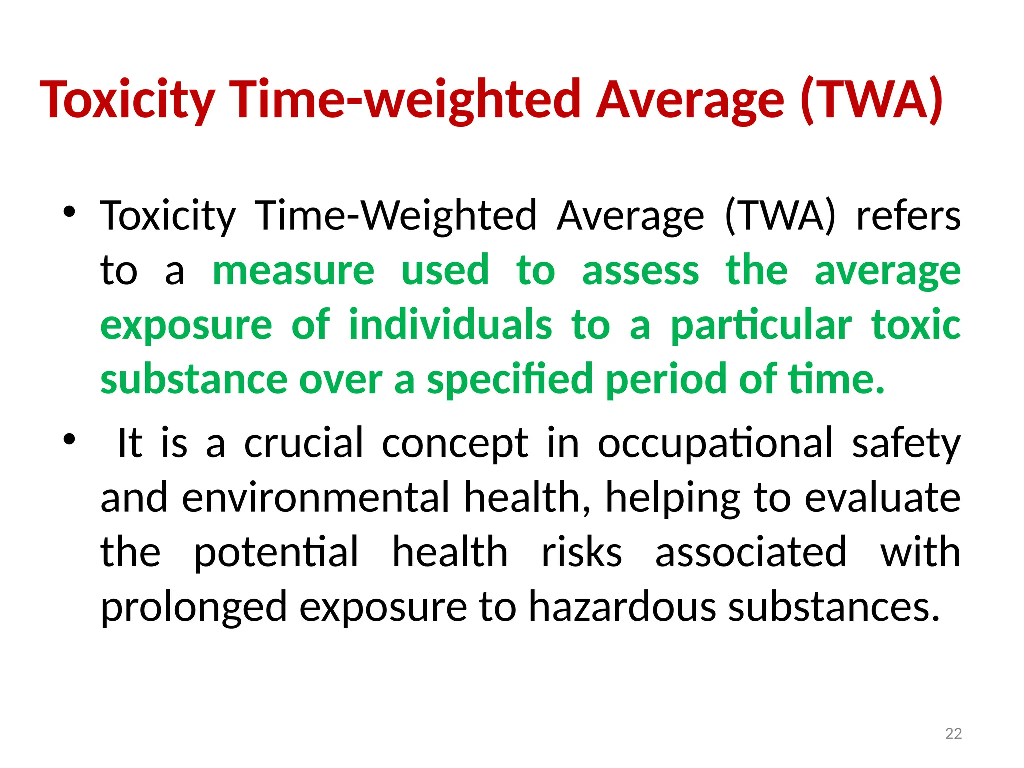 22
Toxicity Time-weighted Average (TWA)
• Toxicity Time-Weighted Average (TWA) refers
to a measure used to assess the average
exposure of individuals to a particular toxic
substance over a specified period of time.
• It is a crucial concept in occupational safety
and environmental health, helping to evaluate
the potential health risks associated with
prolonged exposure to hazardous substances.
 