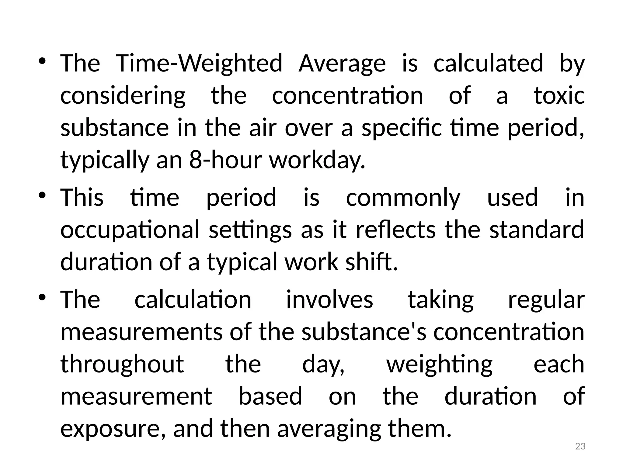 23
• The Time-Weighted Average is calculated by
considering the concentration of a toxic
substance in the air over a specific time period,
typically an 8-hour workday.
• This time period is commonly used in
occupational settings as it reflects the standard
duration of a typical work shift.
• The calculation involves taking regular
measurements of the substance's concentration
throughout the day, weighting each
measurement based on the duration of
exposure, and then averaging them.
 
