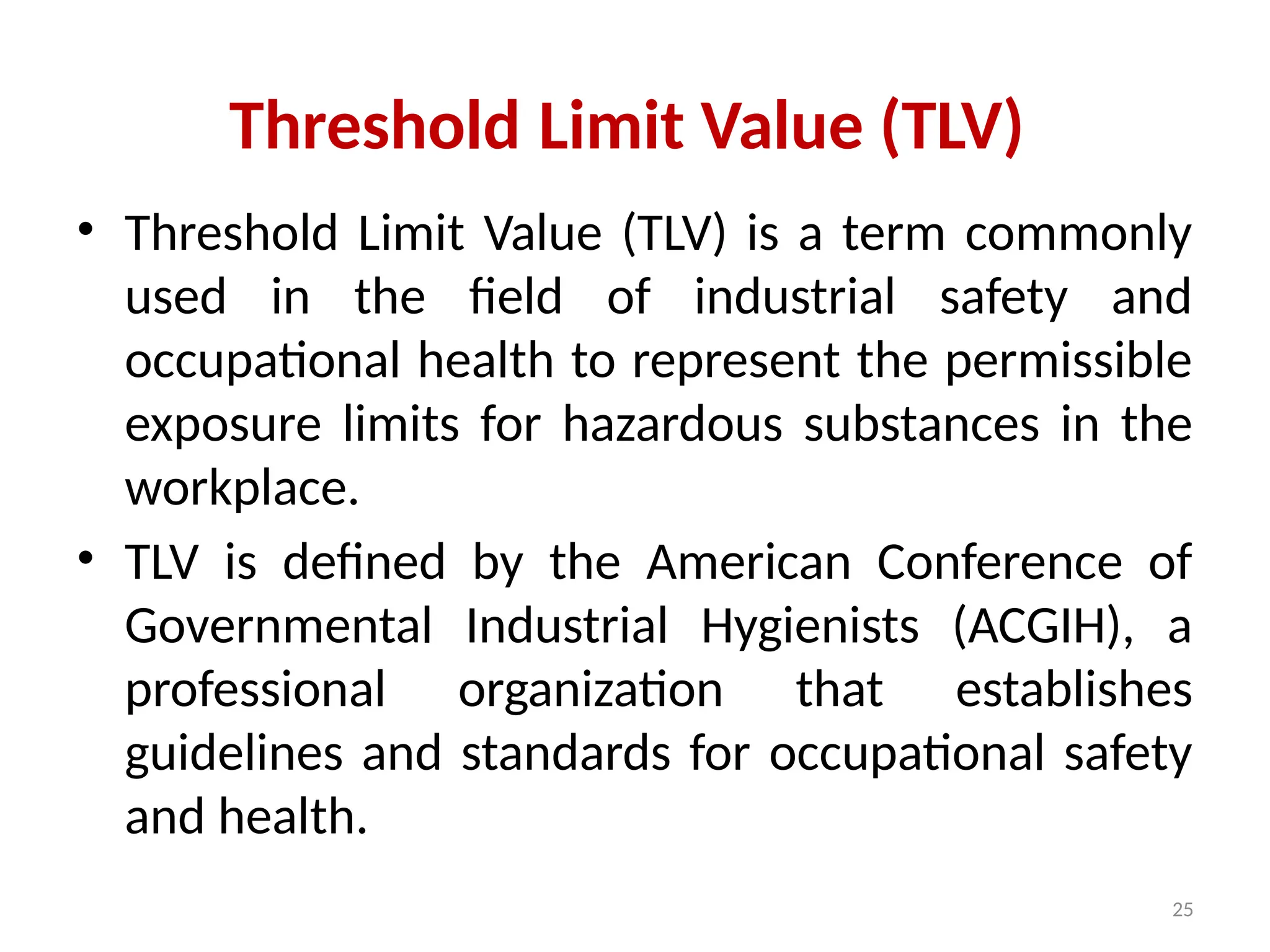 25
Threshold Limit Value (TLV)
• Threshold Limit Value (TLV) is a term commonly
used in the field of industrial safety and
occupational health to represent the permissible
exposure limits for hazardous substances in the
workplace.
• TLV is defined by the American Conference of
Governmental Industrial Hygienists (ACGIH), a
professional organization that establishes
guidelines and standards for occupational safety
and health.
 