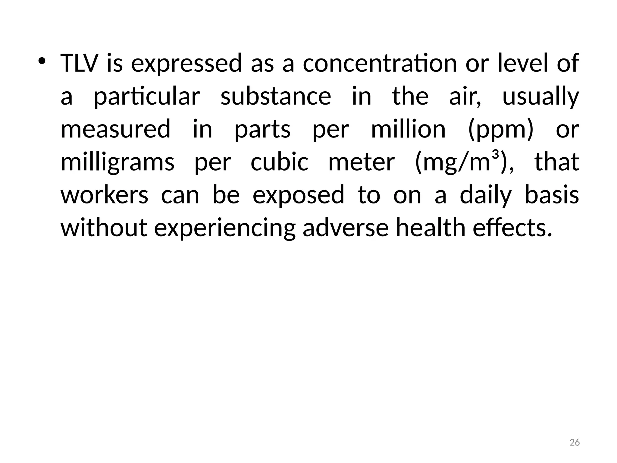 26
• TLV is expressed as a concentration or level of
a particular substance in the air, usually
measured in parts per million (ppm) or
milligrams per cubic meter (mg/m³), that
workers can be exposed to on a daily basis
without experiencing adverse health effects.
 