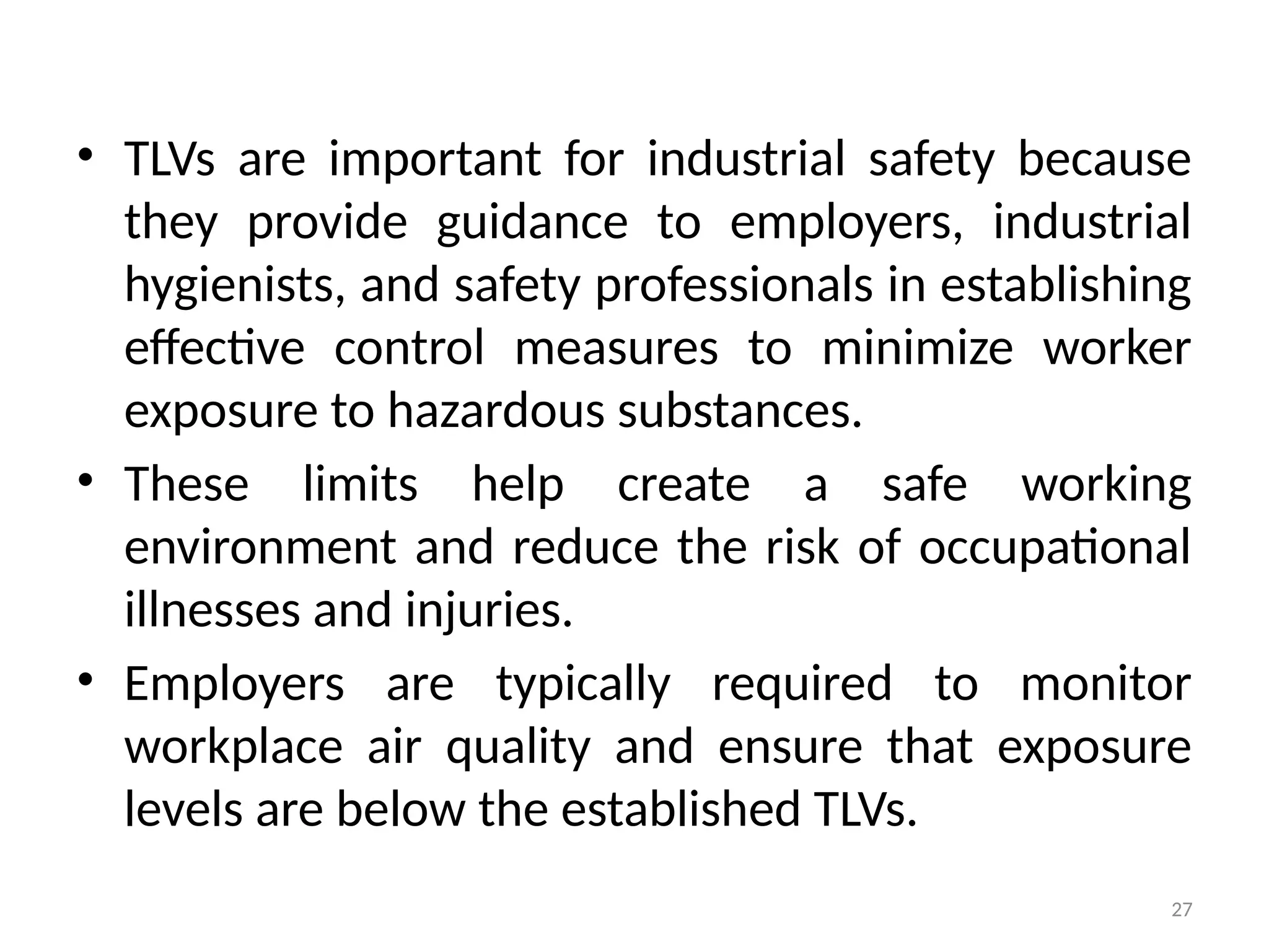 27
• TLVs are important for industrial safety because
they provide guidance to employers, industrial
hygienists, and safety professionals in establishing
effective control measures to minimize worker
exposure to hazardous substances.
• These limits help create a safe working
environment and reduce the risk of occupational
illnesses and injuries.
• Employers are typically required to monitor
workplace air quality and ensure that exposure
levels are below the established TLVs.
 